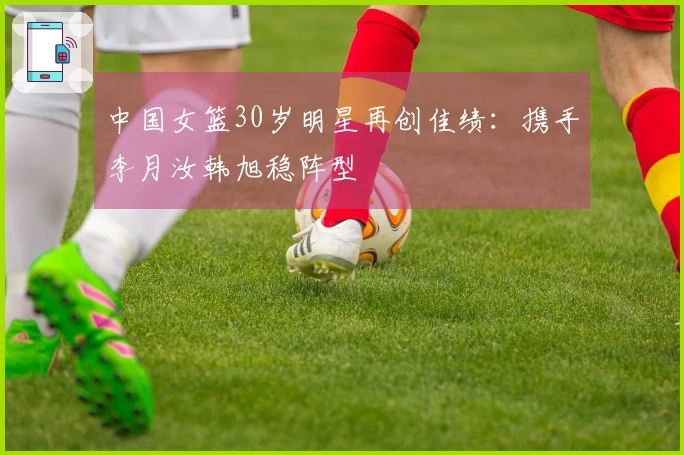 中国女篮30岁明星再创佳绩：携手李月汝韩旭稳阵型