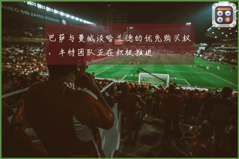 巴萨与曼城谈哈兰德的优先购买权，丰特团队正在积极推进