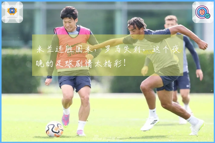 米兰连胜国米，罗马失利，这个夜晚的足球剧情太精彩！