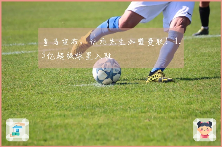 皇马宣布，亿元先生加盟曼联！1.5亿超级球星入驻