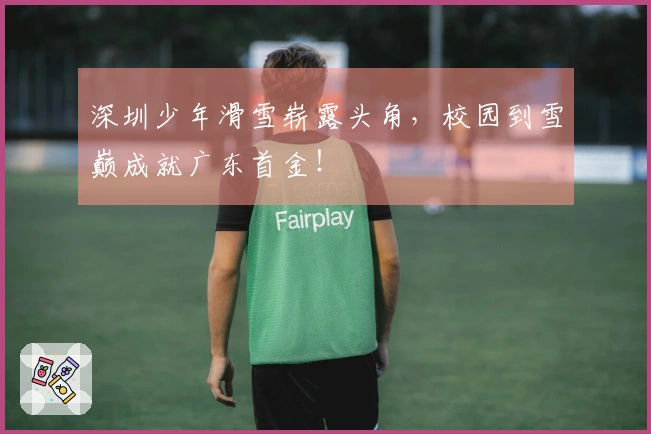 深圳少年滑雪崭露头角，校园到雪巅成就广东首金！