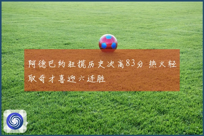 阿德巴约狂揽历史次高83分 热火轻取奇才喜迎六连胜