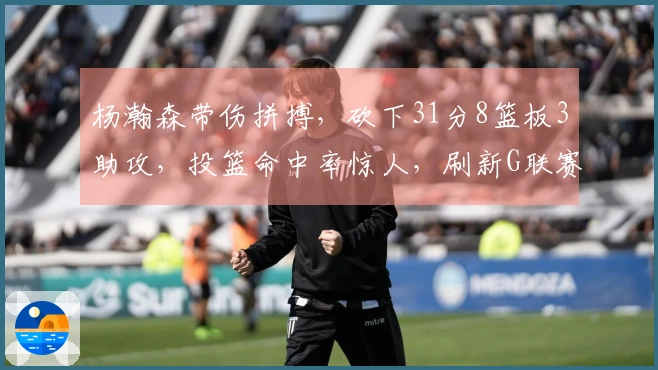 杨瀚森带伤拼搏，砍下31分8篮板3助攻，投篮命中率惊人，刷新G联赛个人得分记录