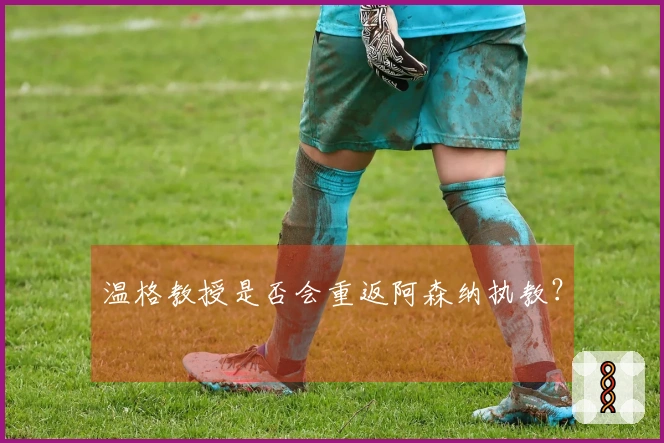 温格教授是否会重返阿森纳执教？