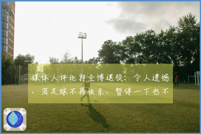 媒体人评论郭全博退役：令人遗憾，若足球不再快乐，暂停一下也不错