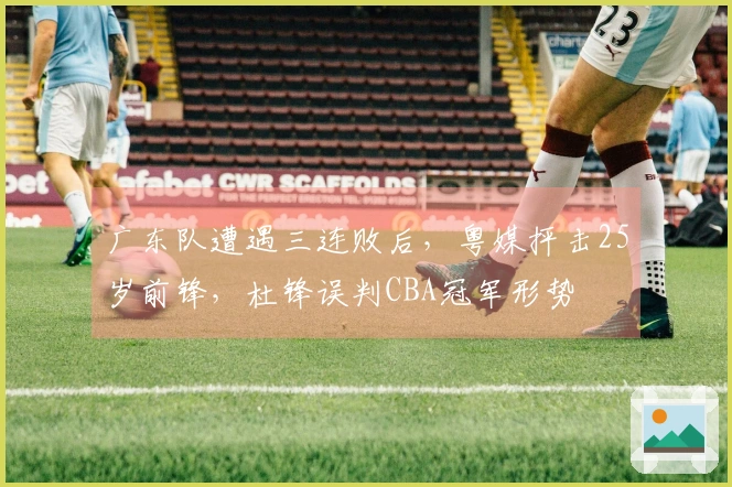 广东队遭遇三连败后，粤媒抨击25岁前锋，杜锋误判CBA冠军形势