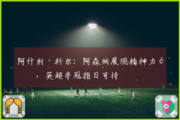 阿什利·科尔：阿森纳展现精神力量，英超夺冠指日可待