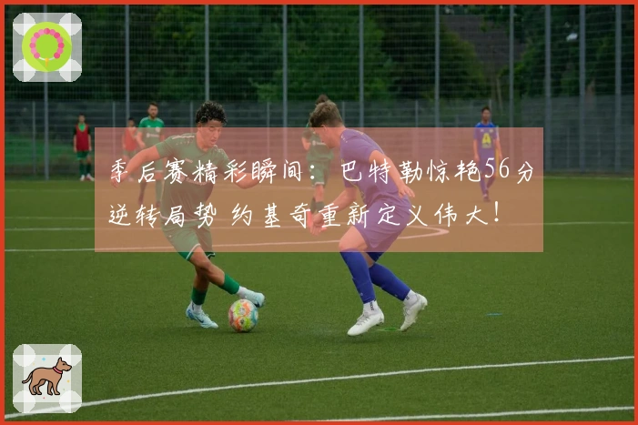 季后赛精彩瞬间：巴特勒惊艳56分逆转局势 约基奇重新定义伟大！