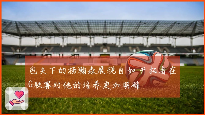 包夹下的杨瀚森展现自如 开拓者在G联赛对他的培养更加明确