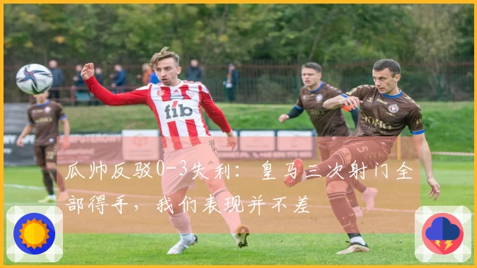 瓜帅反驳0-3失利：皇马三次射门全部得手，我们表现并不差