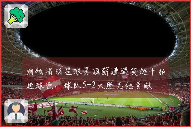 利物浦明星球员顶薪遭遇英超十轮进球荒，球队5-2大胜无他贡献