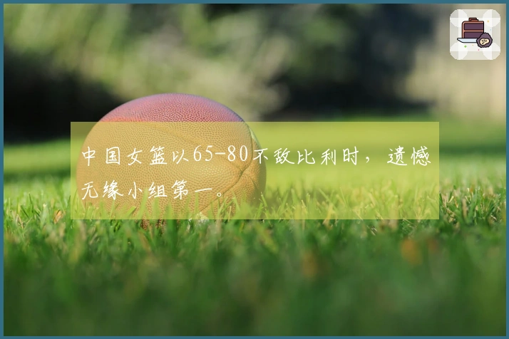 中国女篮以65-80不敌比利时，遗憾无缘小组第一。