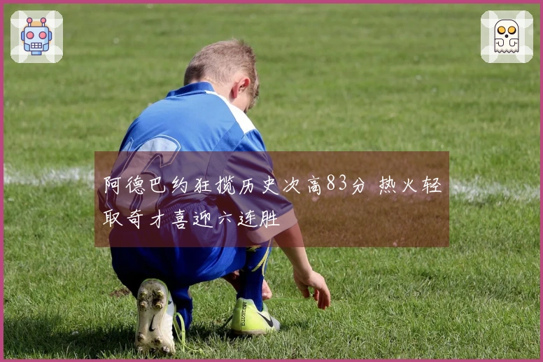 阿德巴约狂揽历史次高83分 热火轻取奇才喜迎六连胜