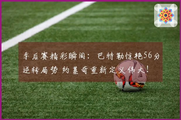 季后赛精彩瞬间：巴特勒惊艳56分逆转局势 约基奇重新定义伟大！