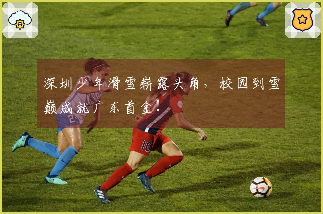 深圳少年滑雪崭露头角，校园到雪巅成就广东首金！